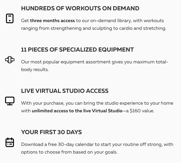 HUNDREDS OF WORKOUTS ON DEMAND Get three months access to our on-demand library, with workouts ranging from strengthening and sculpting to cardio and stretching. 11 PIECES OF SPECIALIZED EQUIPMENT Our most popular equipment assortment gives you maximum total-body results. LIVE VIRTUAL STUDIO ACCESS With your purchase, you can bring the studio experience to your home with unlimited access to the live Virtual Studio—a $160 value. YOUR FIRST 30 DAYS Download a free 30-day calendar to start your routine off strong, with options to choose from based on your goals.